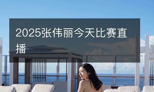 2025張偉麗今天比賽直播